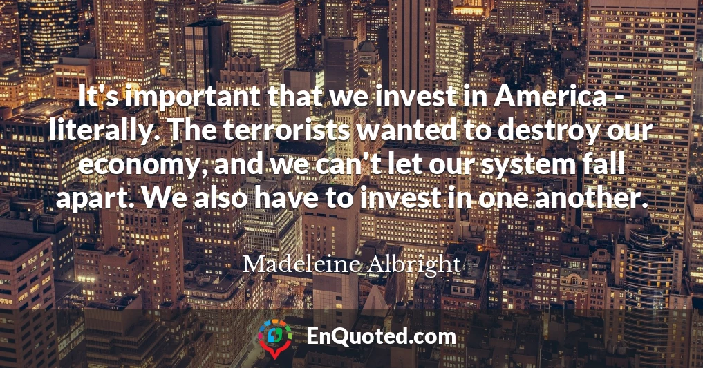It's important that we invest in America - literally. The terrorists wanted to destroy our economy, and we can't let our system fall apart. We also have to invest in one another.