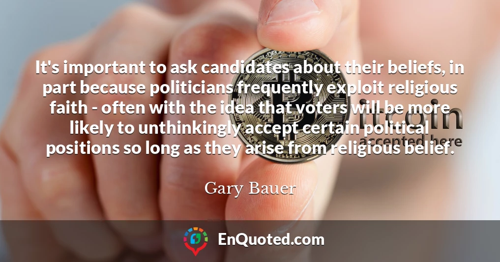It's important to ask candidates about their beliefs, in part because politicians frequently exploit religious faith - often with the idea that voters will be more likely to unthinkingly accept certain political positions so long as they arise from religious belief.