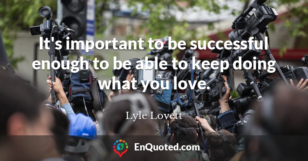 It's important to be successful enough to be able to keep doing what you love.
