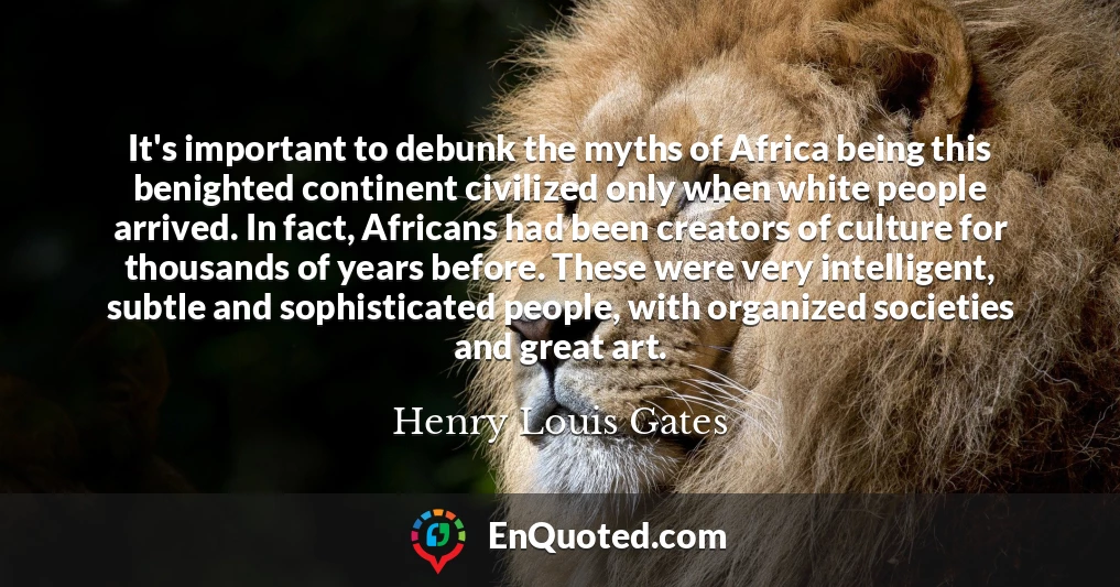 It's important to debunk the myths of Africa being this benighted continent civilized only when white people arrived. In fact, Africans had been creators of culture for thousands of years before. These were very intelligent, subtle and sophisticated people, with organized societies and great art.