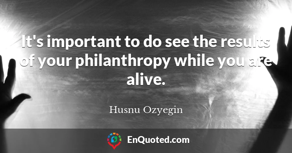 It's important to do see the results of your philanthropy while you are alive.