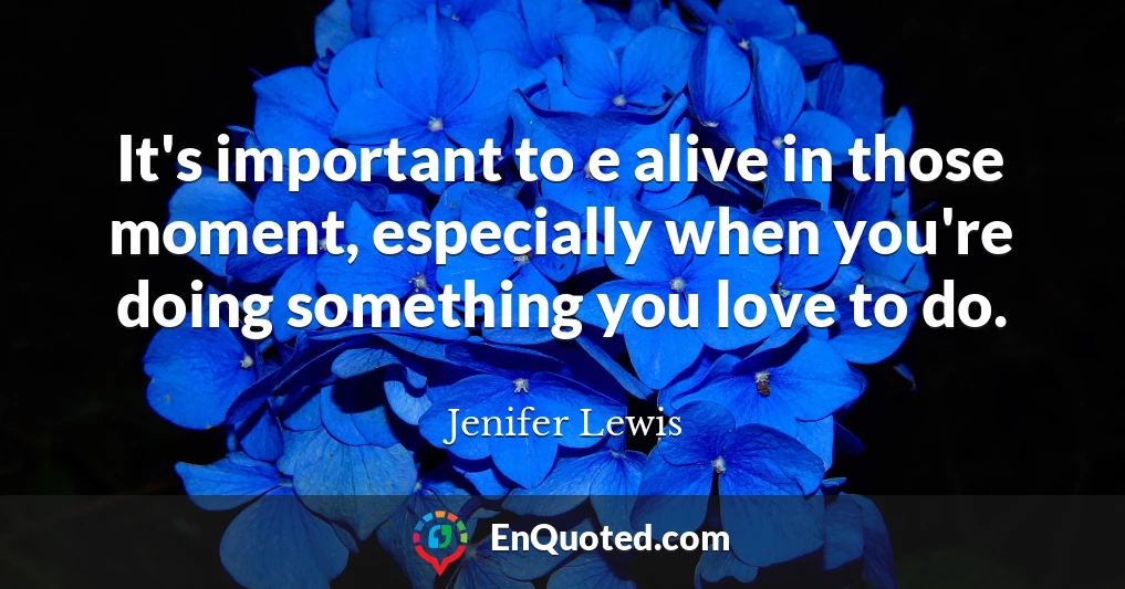 It's important to e alive in those moment, especially when you're doing something you love to do.