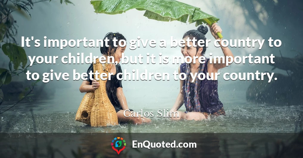 It's important to give a better country to your children, but it is more important to give better children to your country.
