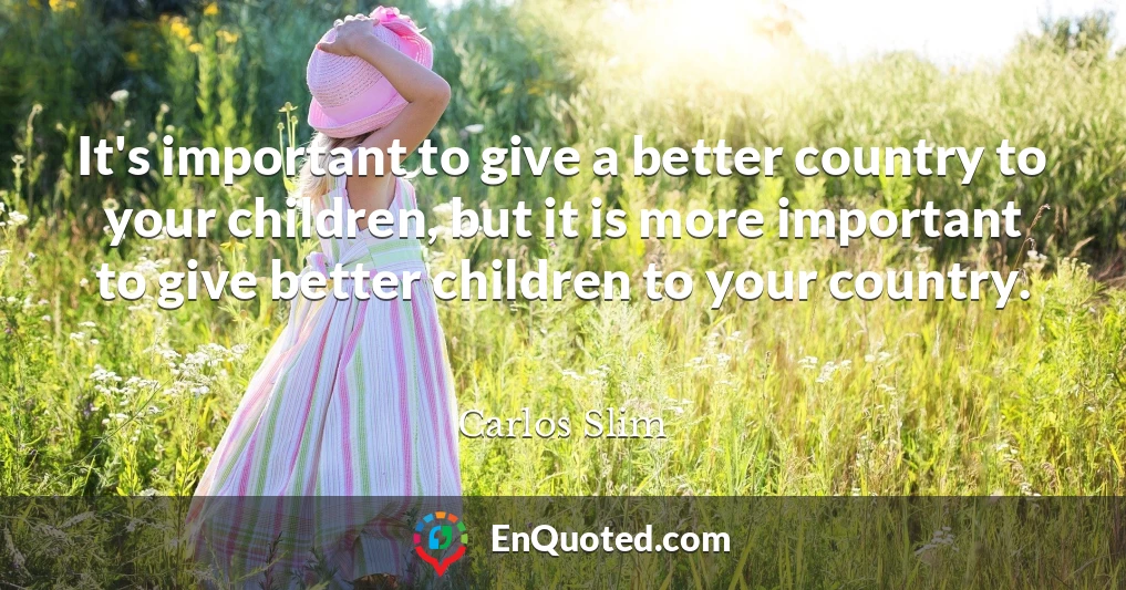 It's important to give a better country to your children, but it is more important to give better children to your country.