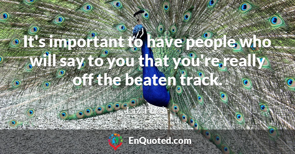 It's important to have people who will say to you that you're really off the beaten track.