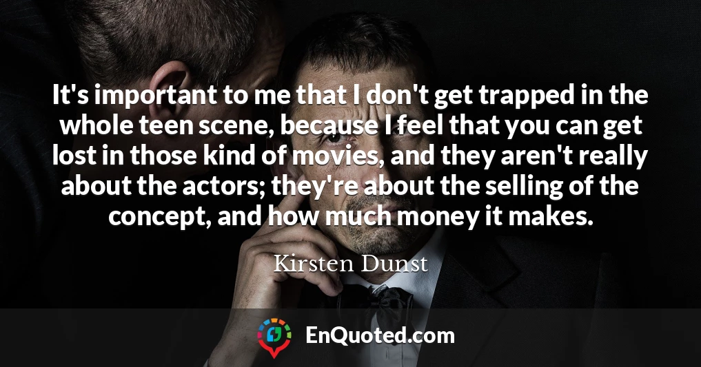 It's important to me that I don't get trapped in the whole teen scene, because I feel that you can get lost in those kind of movies, and they aren't really about the actors; they're about the selling of the concept, and how much money it makes.