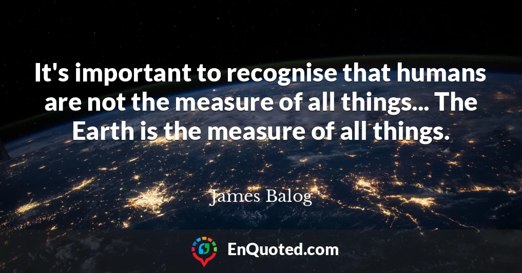 It's important to recognise that humans are not the measure of all things... The Earth is the measure of all things.