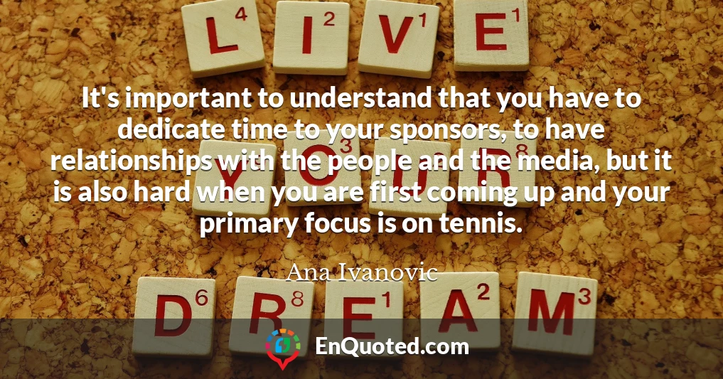 It's important to understand that you have to dedicate time to your sponsors, to have relationships with the people and the media, but it is also hard when you are first coming up and your primary focus is on tennis.