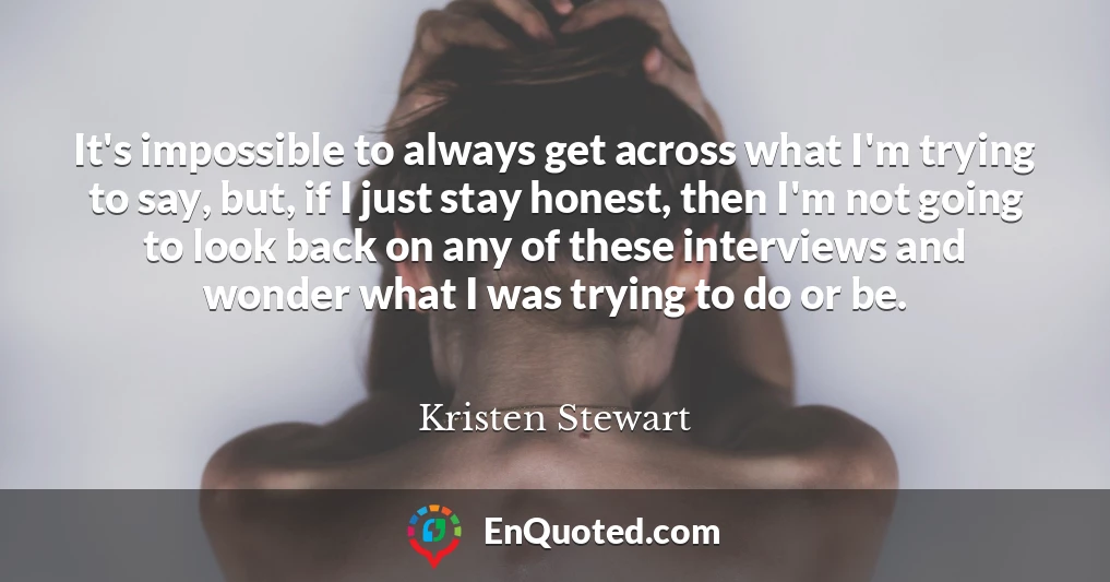 It's impossible to always get across what I'm trying to say, but, if I just stay honest, then I'm not going to look back on any of these interviews and wonder what I was trying to do or be.