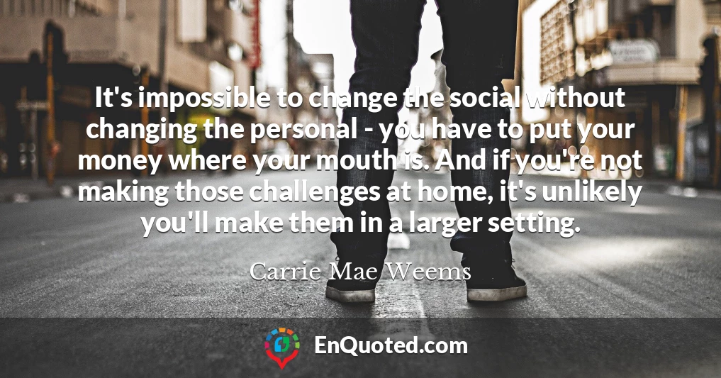It's impossible to change the social without changing the personal - you have to put your money where your mouth is. And if you're not making those challenges at home, it's unlikely you'll make them in a larger setting.