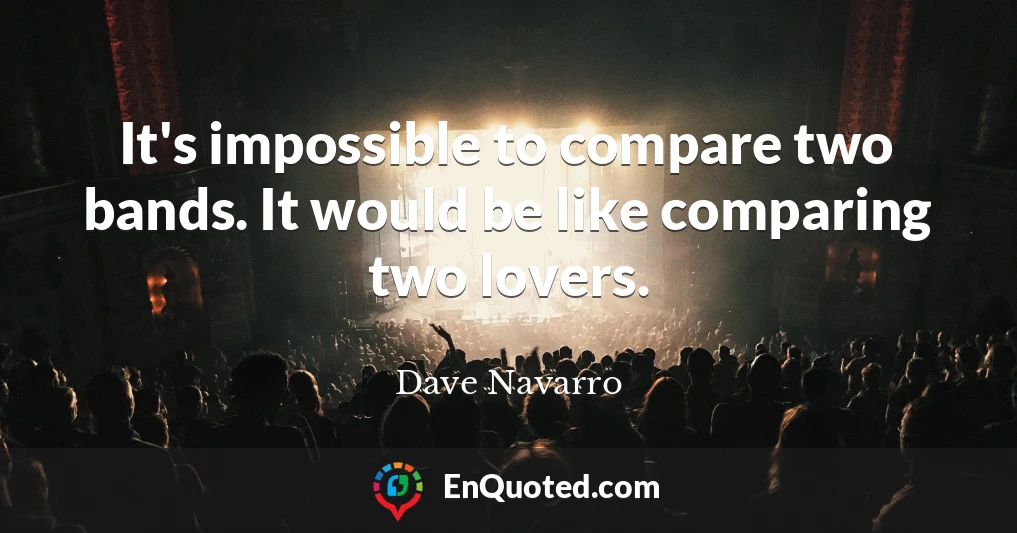 It's impossible to compare two bands. It would be like comparing two lovers.