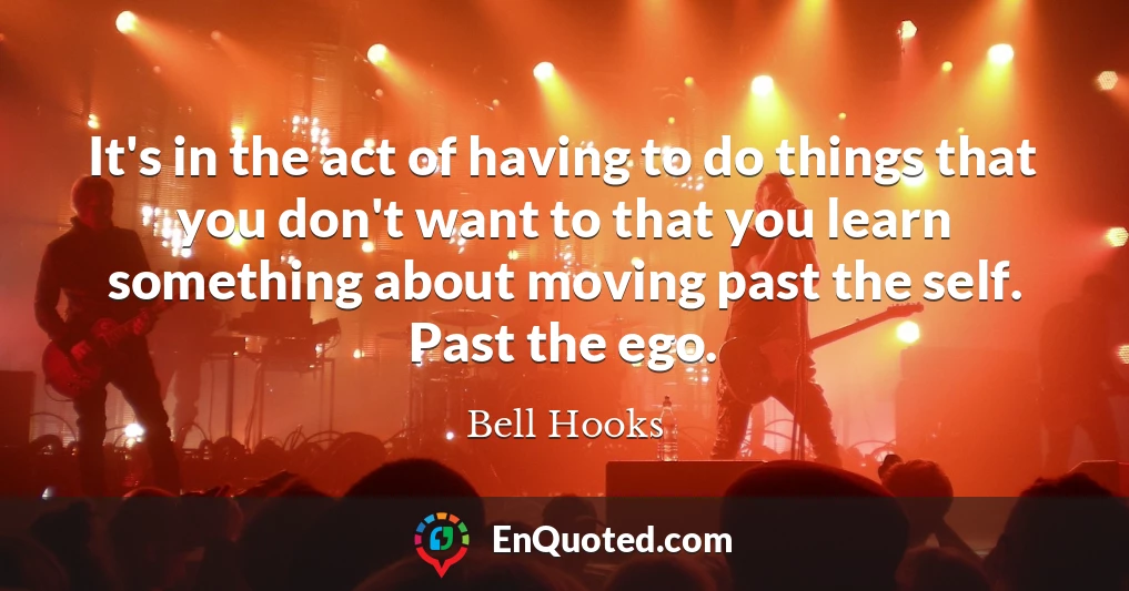 It's in the act of having to do things that you don't want to that you learn something about moving past the self. Past the ego.