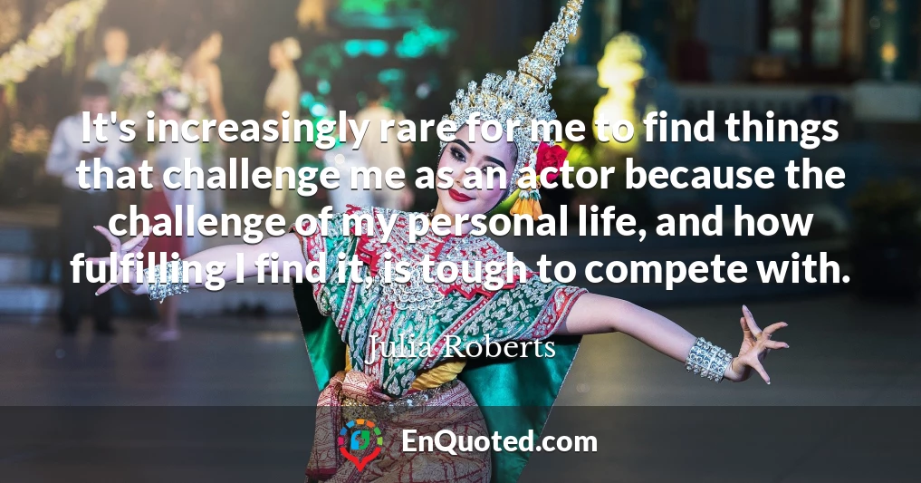 It's increasingly rare for me to find things that challenge me as an actor because the challenge of my personal life, and how fulfilling I find it, is tough to compete with.