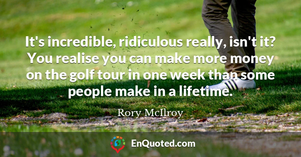 It's incredible, ridiculous really, isn't it? You realise you can make more money on the golf tour in one week than some people make in a lifetime.