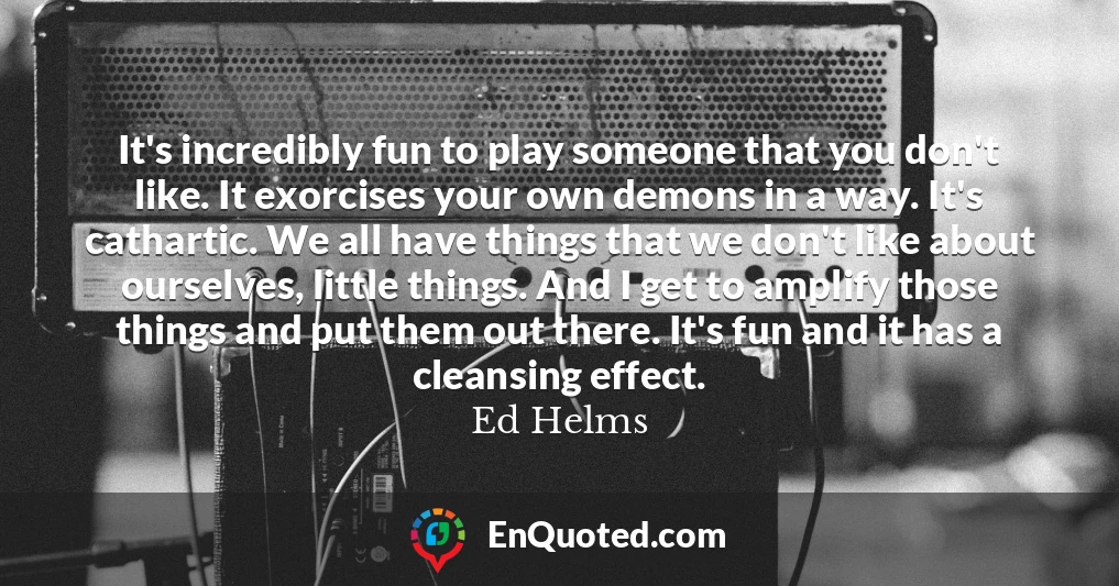 It's incredibly fun to play someone that you don't like. It exorcises your own demons in a way. It's cathartic. We all have things that we don't like about ourselves, little things. And I get to amplify those things and put them out there. It's fun and it has a cleansing effect.