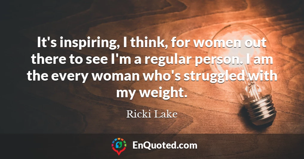 It's inspiring, I think, for women out there to see I'm a regular person. I am the every woman who's struggled with my weight.