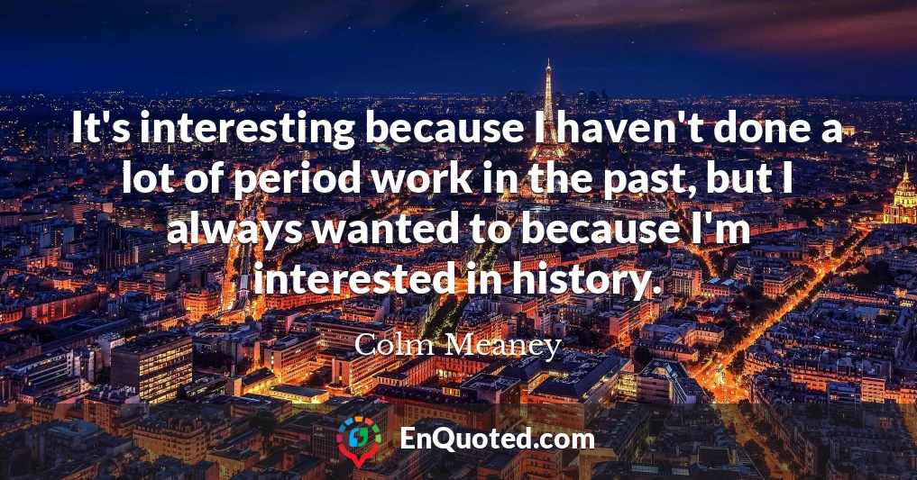 It's interesting because I haven't done a lot of period work in the past, but I always wanted to because I'm interested in history.