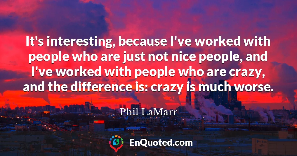 It's interesting, because I've worked with people who are just not nice people, and I've worked with people who are crazy, and the difference is: crazy is much worse.