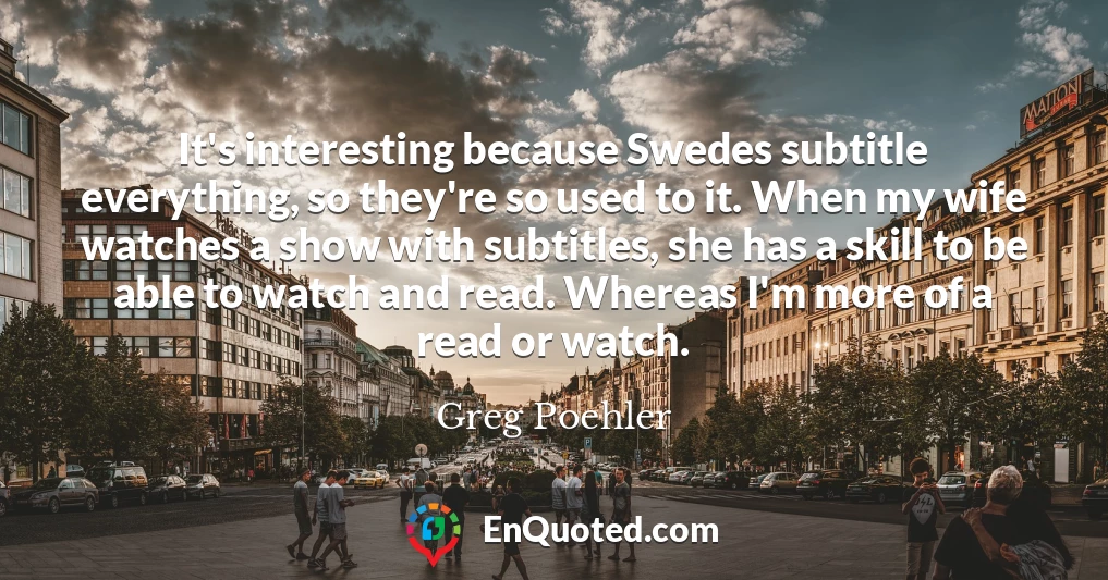It's interesting because Swedes subtitle everything, so they're so used to it. When my wife watches a show with subtitles, she has a skill to be able to watch and read. Whereas I'm more of a read or watch.
