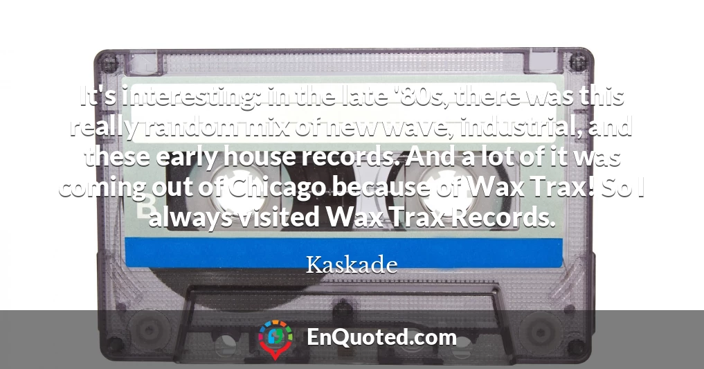 It's interesting: in the late '80s, there was this really random mix of new wave, industrial, and these early house records. And a lot of it was coming out of Chicago because of Wax Trax! So I always visited Wax Trax Records.