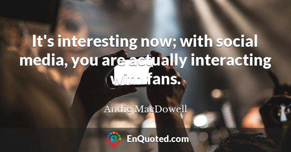 It's interesting now; with social media, you are actually interacting with fans.
