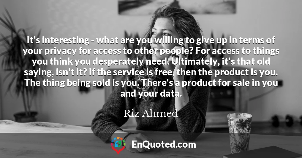 It's interesting - what are you willing to give up in terms of your privacy for access to other people? For access to things you think you desperately need. Ultimately, it's that old saying, isn't it? If the service is free, then the product is you. The thing being sold is you. There's a product for sale in you and your data.