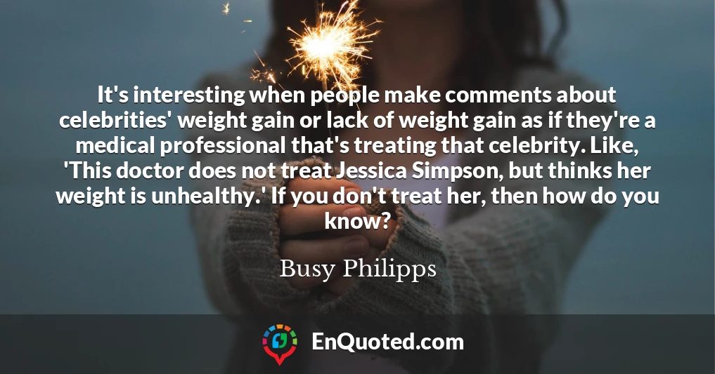 It's interesting when people make comments about celebrities' weight gain or lack of weight gain as if they're a medical professional that's treating that celebrity. Like, 'This doctor does not treat Jessica Simpson, but thinks her weight is unhealthy.' If you don't treat her, then how do you know?