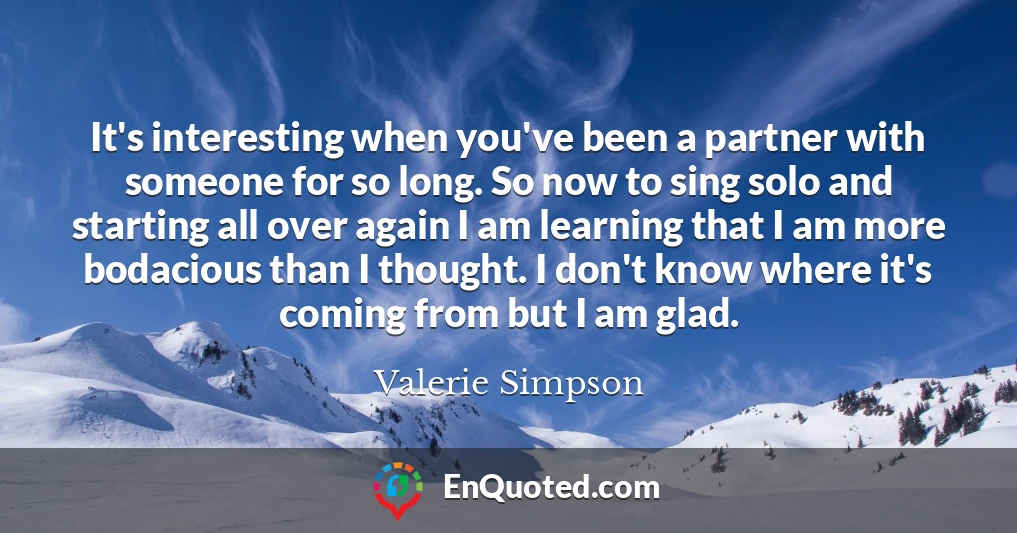 It's interesting when you've been a partner with someone for so long. So now to sing solo and starting all over again I am learning that I am more bodacious than I thought. I don't know where it's coming from but I am glad.