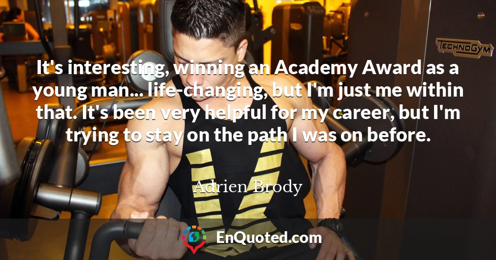 It's interesting, winning an Academy Award as a young man... life-changing, but I'm just me within that. It's been very helpful for my career, but I'm trying to stay on the path I was on before.