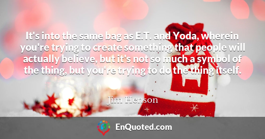 It's into the same bag as E.T. and Yoda, wherein you're trying to create something that people will actually believe, but it's not so much a symbol of the thing, but you're trying to do the thing itself.