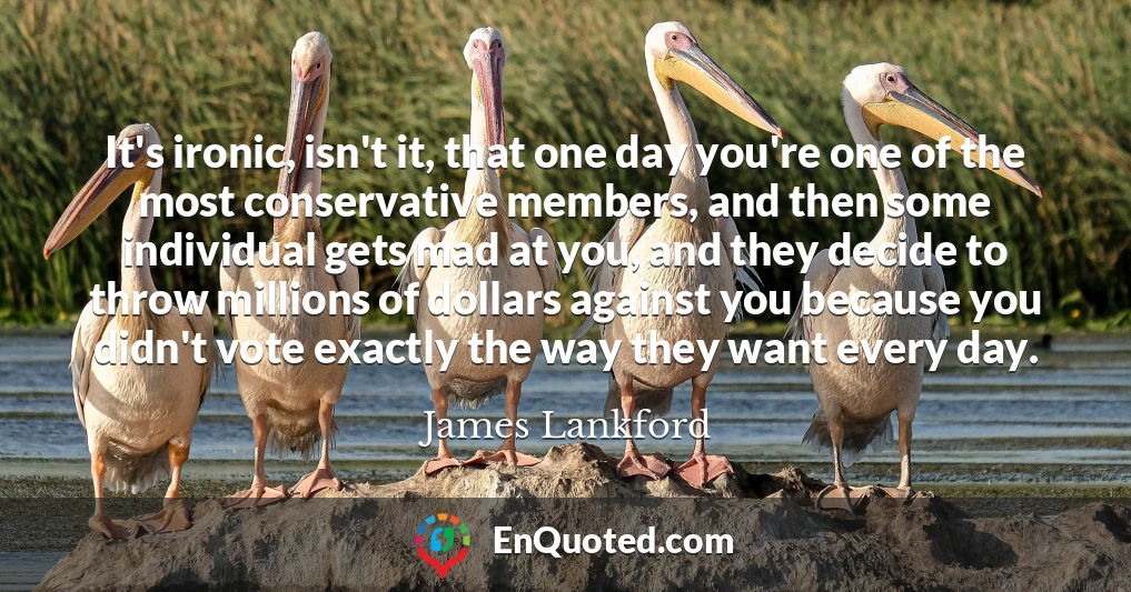 It's ironic, isn't it, that one day you're one of the most conservative members, and then some individual gets mad at you, and they decide to throw millions of dollars against you because you didn't vote exactly the way they want every day.