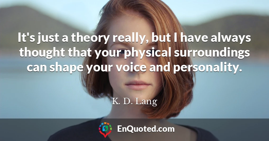 It's just a theory really, but I have always thought that your physical surroundings can shape your voice and personality.