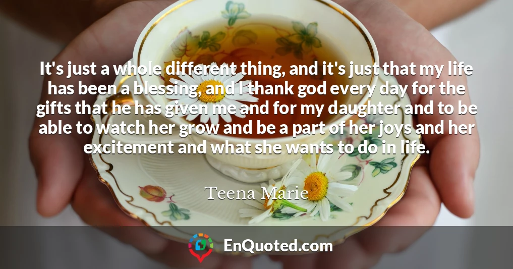 It's just a whole different thing, and it's just that my life has been a blessing, and I thank god every day for the gifts that he has given me and for my daughter and to be able to watch her grow and be a part of her joys and her excitement and what she wants to do in life.