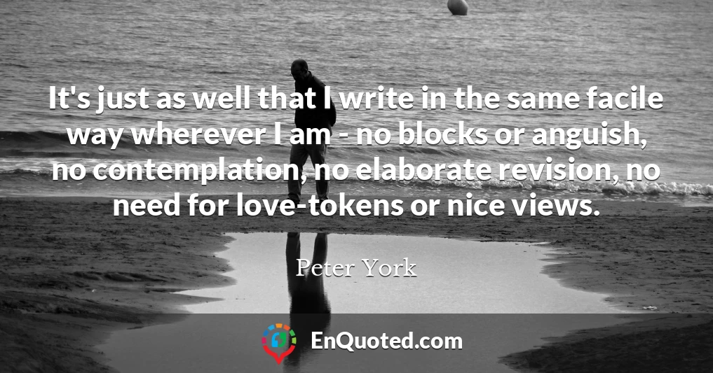 It's just as well that I write in the same facile way wherever I am - no blocks or anguish, no contemplation, no elaborate revision, no need for love-tokens or nice views.