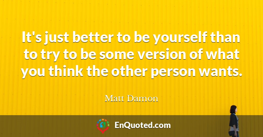 It's just better to be yourself than to try to be some version of what you think the other person wants.