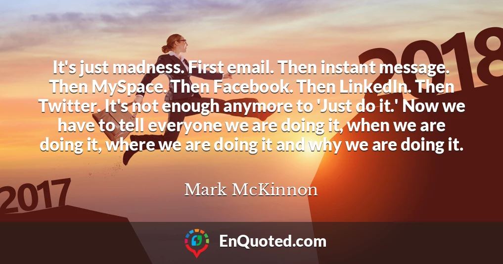 It's just madness. First email. Then instant message. Then MySpace. Then Facebook. Then LinkedIn. Then Twitter. It's not enough anymore to 'Just do it.' Now we have to tell everyone we are doing it, when we are doing it, where we are doing it and why we are doing it.