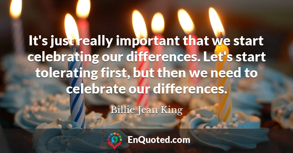 It's just really important that we start celebrating our differences. Let's start tolerating first, but then we need to celebrate our differences.
