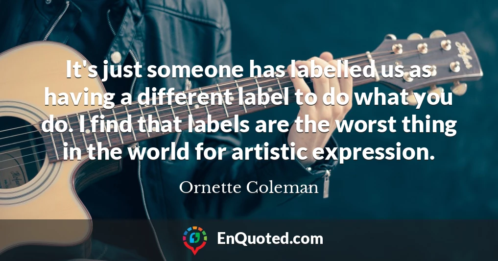 It's just someone has labelled us as having a different label to do what you do. I find that labels are the worst thing in the world for artistic expression.