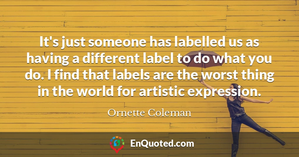 It's just someone has labelled us as having a different label to do what you do. I find that labels are the worst thing in the world for artistic expression.