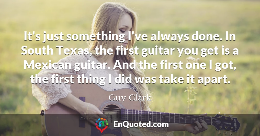 It's just something I've always done. In South Texas, the first guitar you get is a Mexican guitar. And the first one I got, the first thing I did was take it apart.
