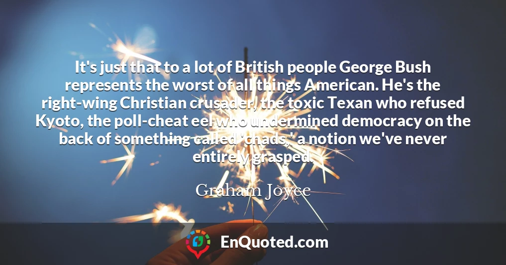 It's just that to a lot of British people George Bush represents the worst of all things American. He's the right-wing Christian crusader, the toxic Texan who refused Kyoto, the poll-cheat eel who undermined democracy on the back of something called 'chads,' a notion we've never entirely grasped.