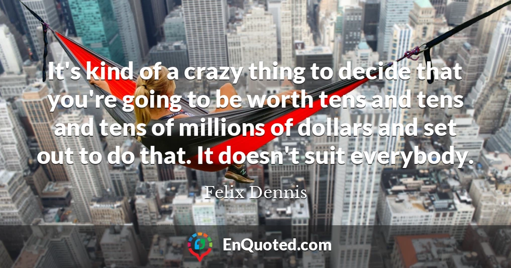 It's kind of a crazy thing to decide that you're going to be worth tens and tens and tens of millions of dollars and set out to do that. It doesn't suit everybody.