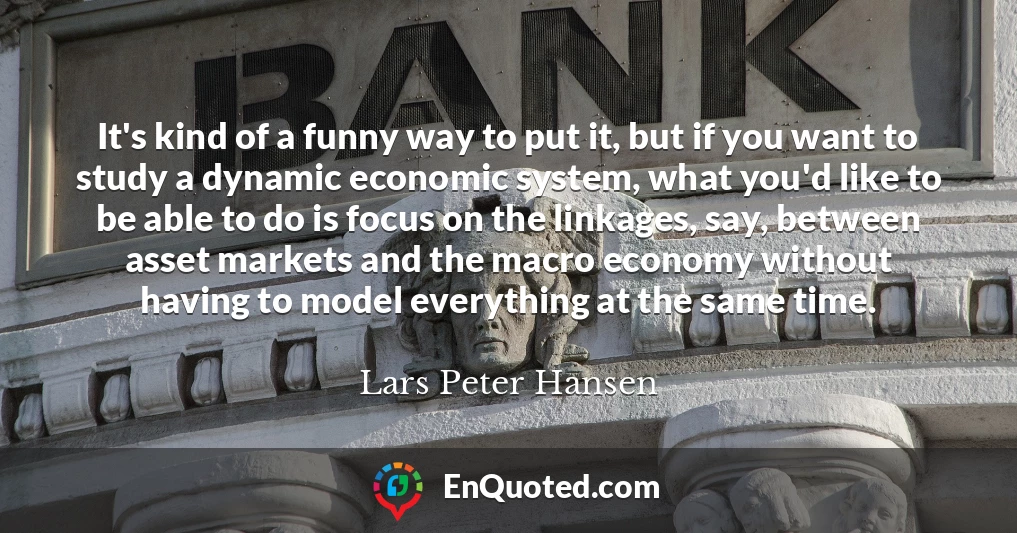 It's kind of a funny way to put it, but if you want to study a dynamic economic system, what you'd like to be able to do is focus on the linkages, say, between asset markets and the macro economy without having to model everything at the same time.