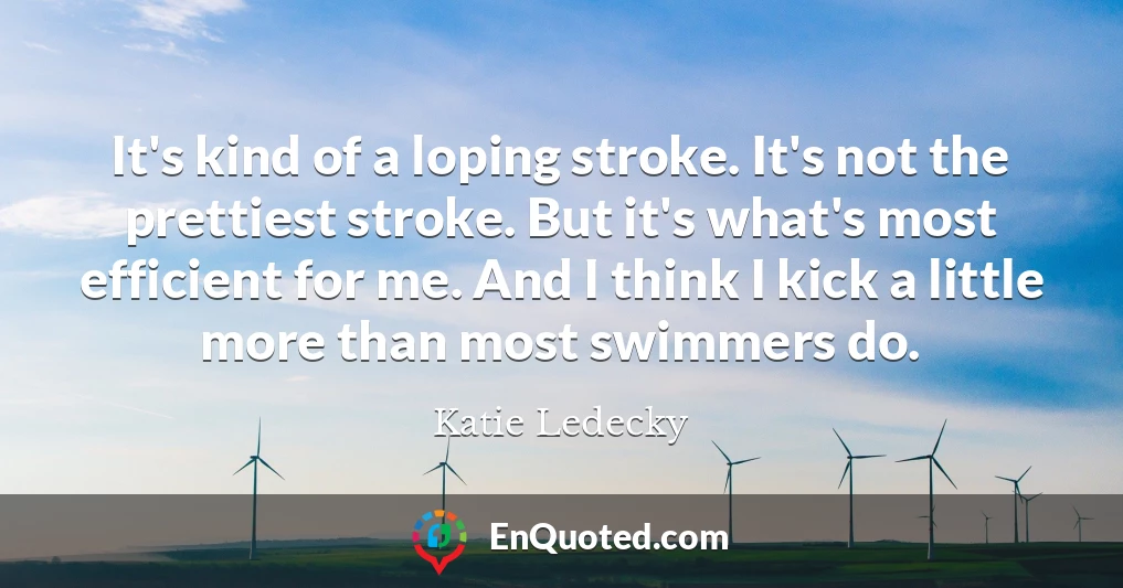 It's kind of a loping stroke. It's not the prettiest stroke. But it's what's most efficient for me. And I think I kick a little more than most swimmers do.