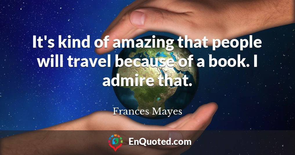 It's kind of amazing that people will travel because of a book. I admire that.