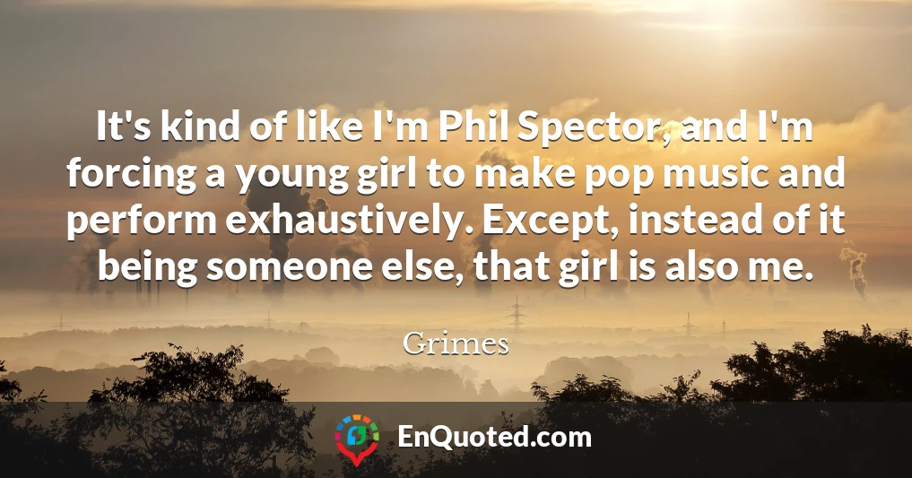 It's kind of like I'm Phil Spector, and I'm forcing a young girl to make pop music and perform exhaustively. Except, instead of it being someone else, that girl is also me.