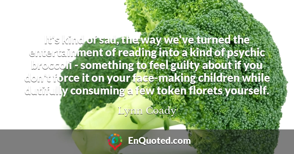 It's kind of sad, the way we've turned the entertainment of reading into a kind of psychic broccoli - something to feel guilty about if you don't force it on your face-making children while dutifully consuming a few token florets yourself.