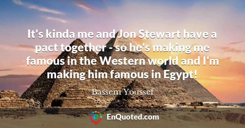 It's kinda me and Jon Stewart have a pact together - so he's making me famous in the Western world and I'm making him famous in Egypt!
