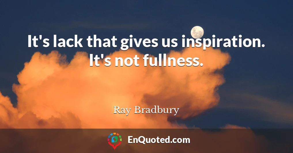 It's lack that gives us inspiration. It's not fullness.