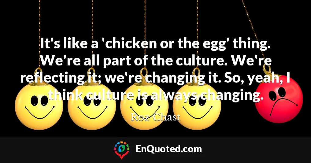 It's like a 'chicken or the egg' thing. We're all part of the culture. We're reflecting it; we're changing it. So, yeah, I think culture is always changing.